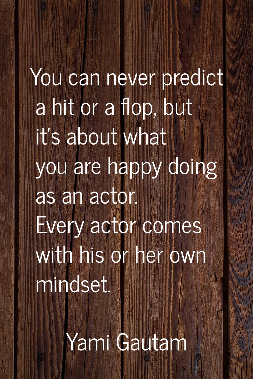 You can never predict a hit or a flop, but it's about what you are happy doing as an actor. Every a