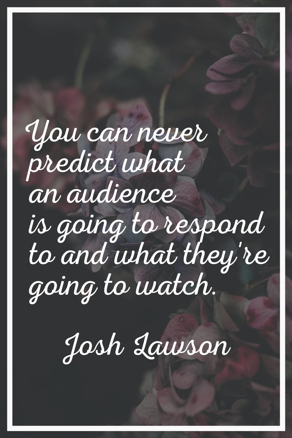 You can never predict what an audience is going to respond to and what they're going to watch.