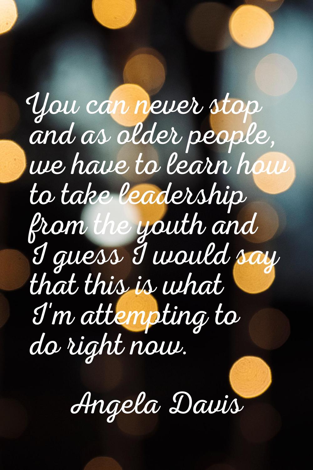 You can never stop and as older people, we have to learn how to take leadership from the youth and 