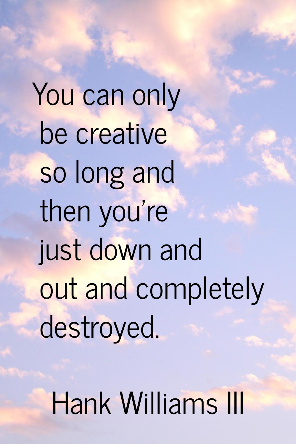 You can only be creative so long and then you're just down and out and completely destroyed.