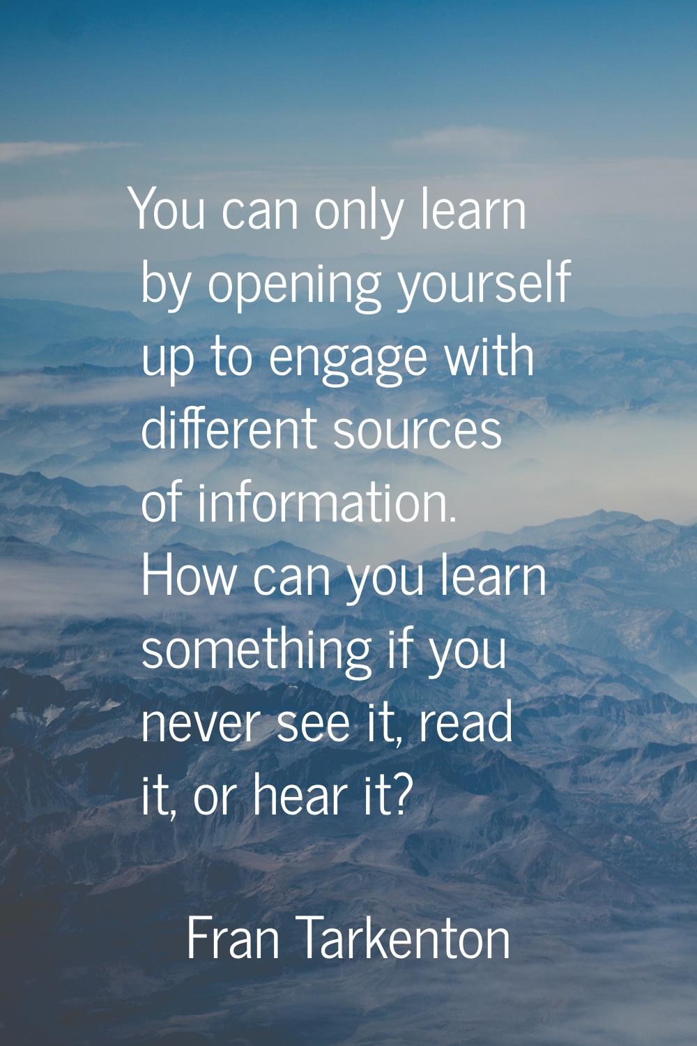 You can only learn by opening yourself up to engage with different sources of information. How can 