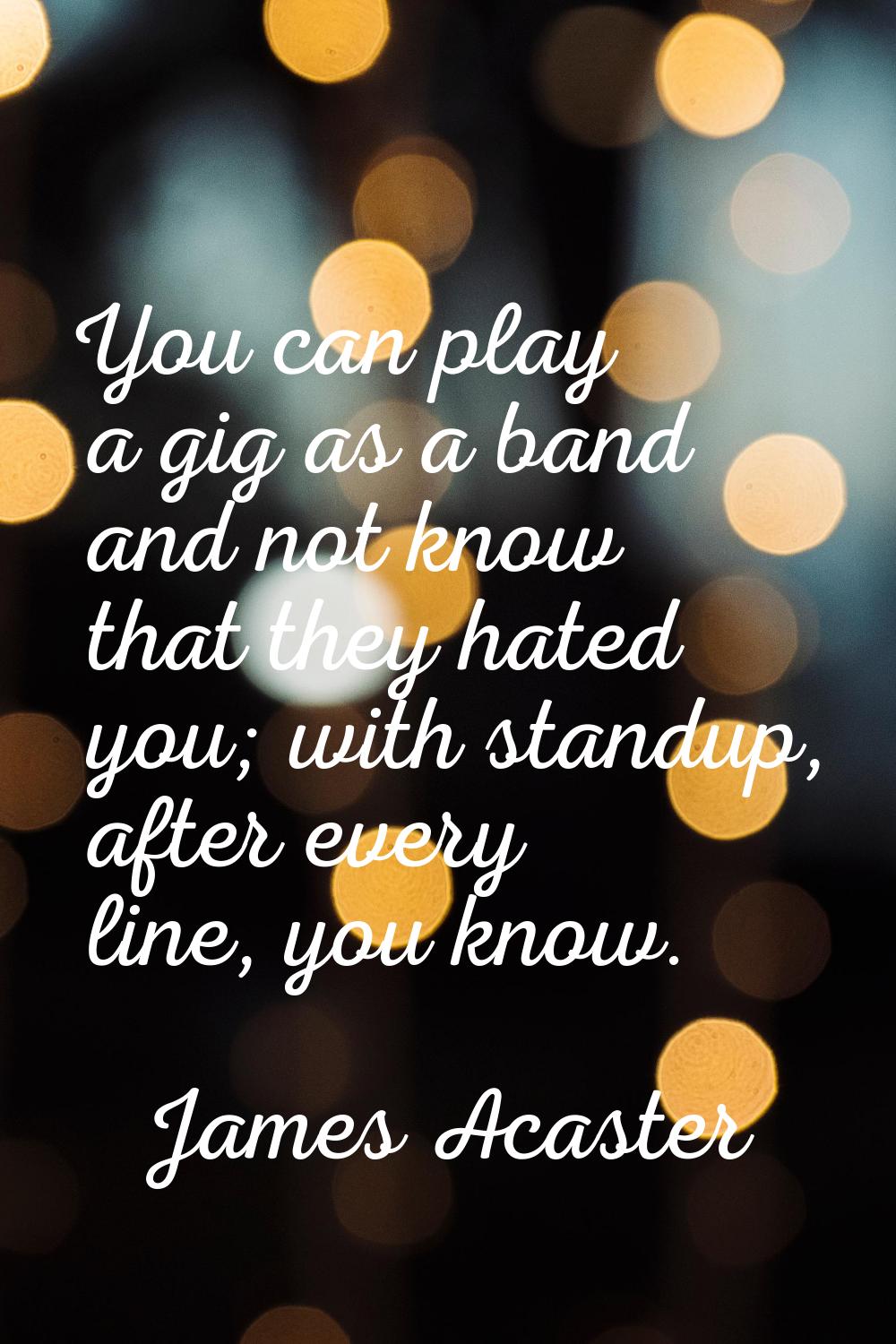 You can play a gig as a band and not know that they hated you; with standup, after every line, you 