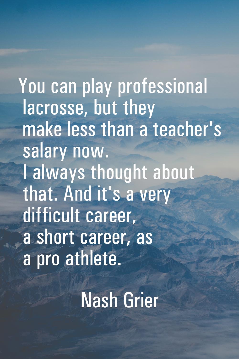 You can play professional lacrosse, but they make less than a teacher's salary now. I always though