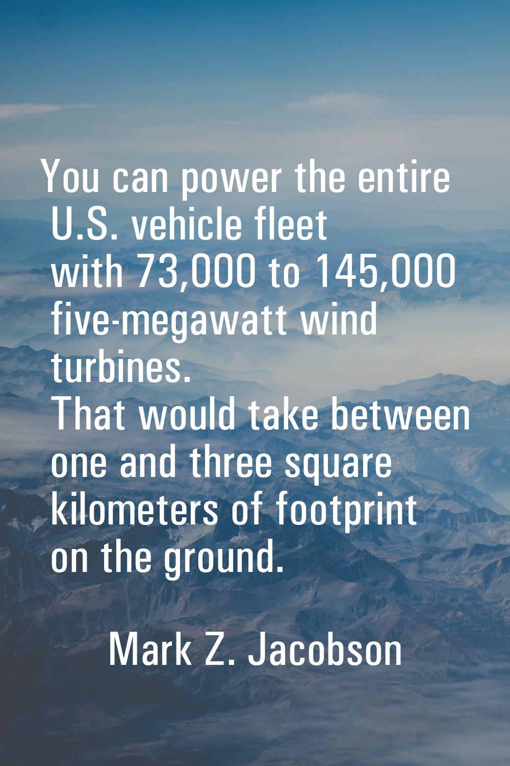 You can power the entire U.S. vehicle fleet with 73,000 to 145,000 five-megawatt wind turbines. Tha