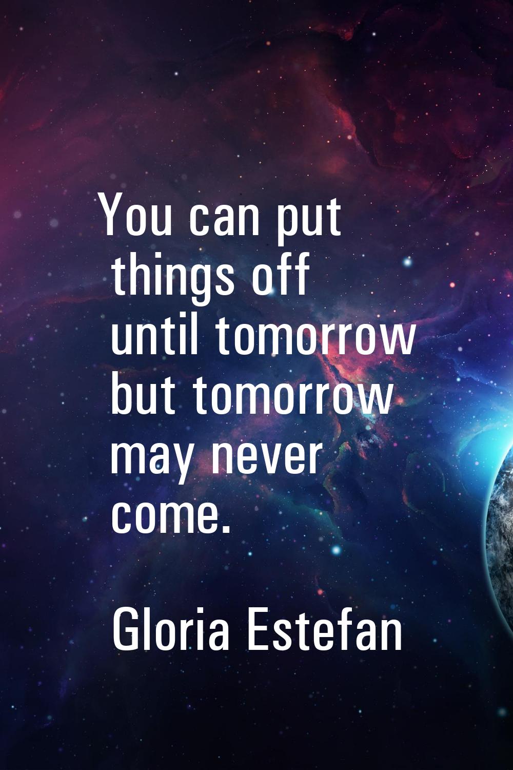 You can put things off until tomorrow but tomorrow may never come.