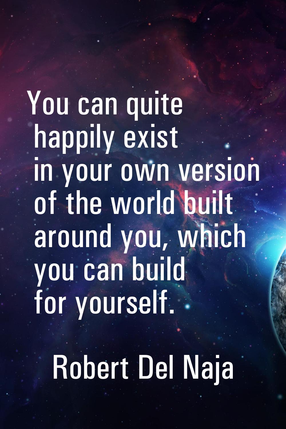 You can quite happily exist in your own version of the world built around you, which you can build 