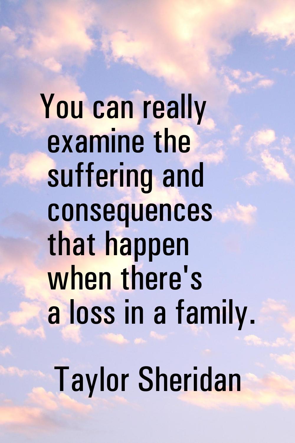 You can really examine the suffering and consequences that happen when there's a loss in a family.