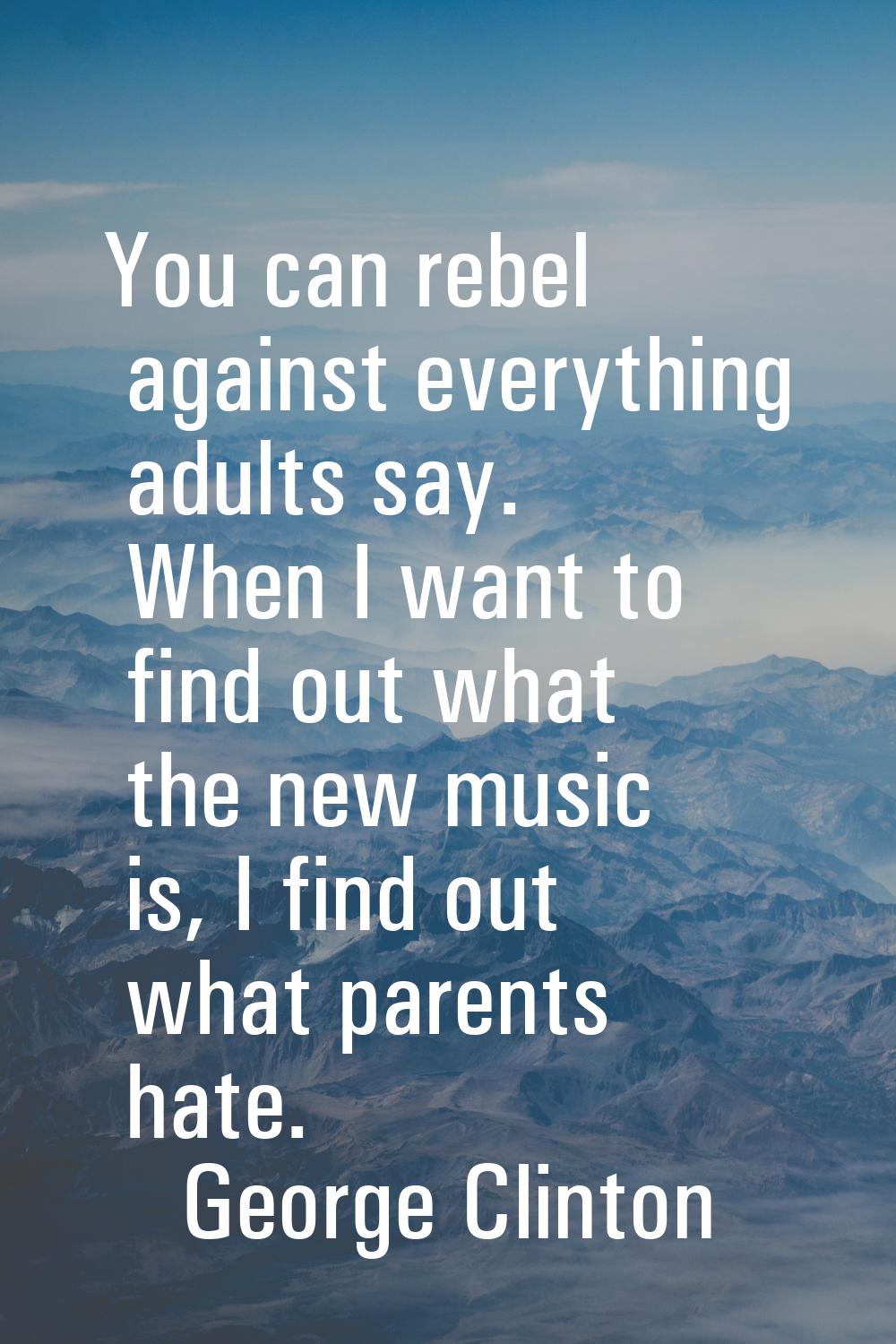 You can rebel against everything adults say. When I want to find out what the new music is, I find 