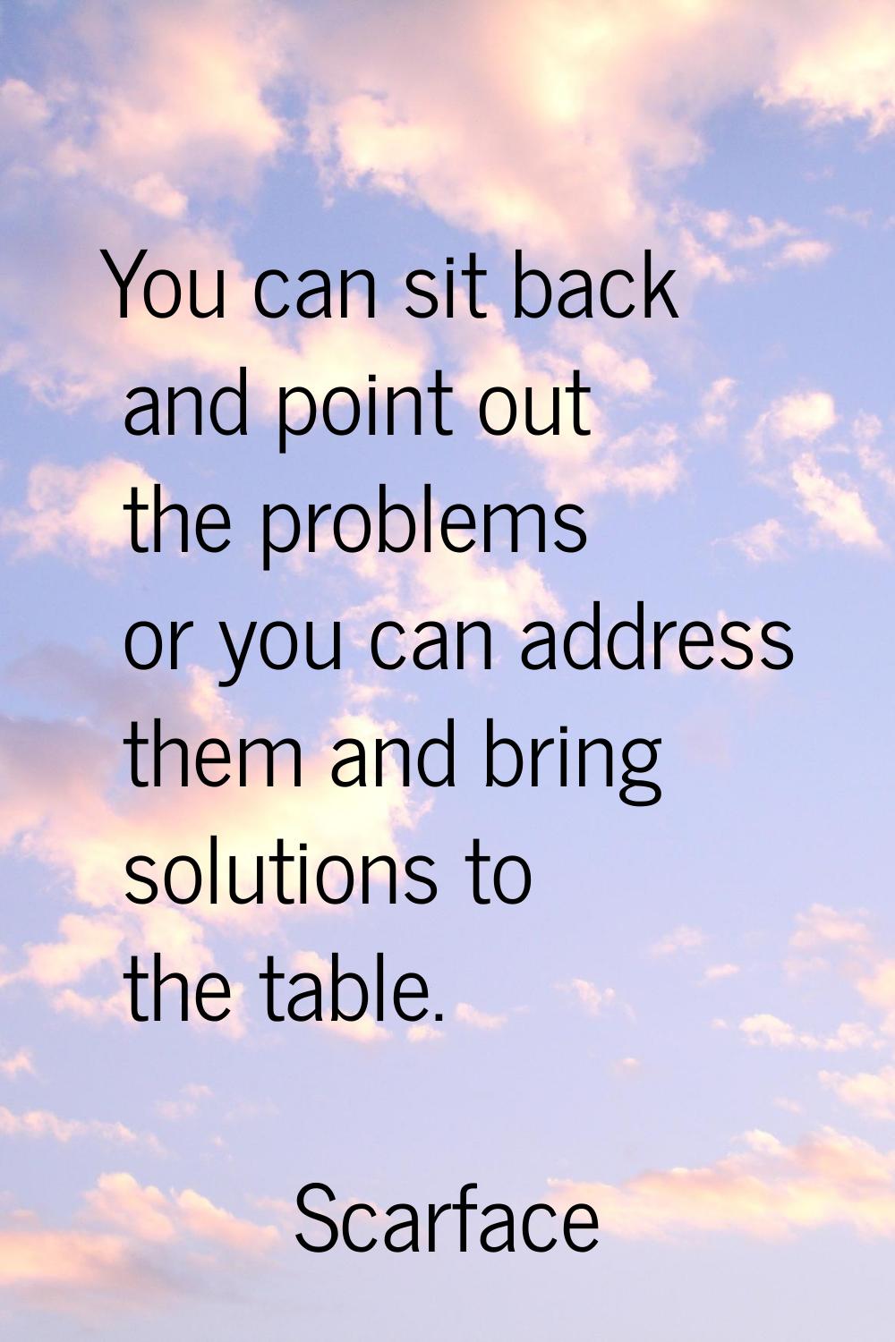 You can sit back and point out the problems or you can address them and bring solutions to the tabl