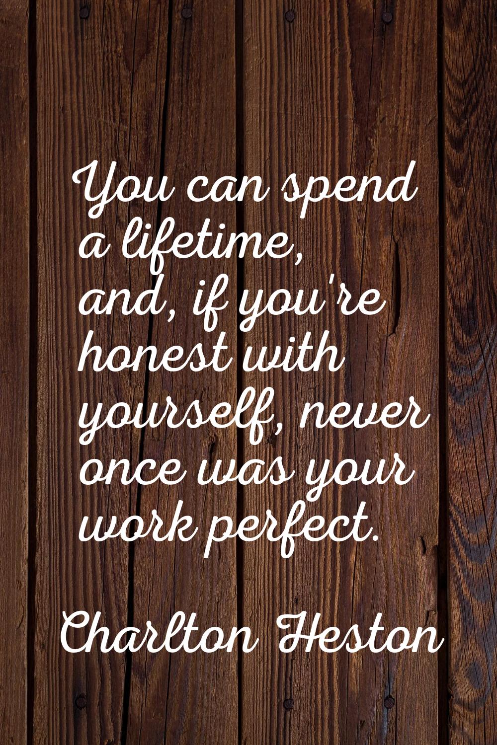 You can spend a lifetime, and, if you're honest with yourself, never once was your work perfect.