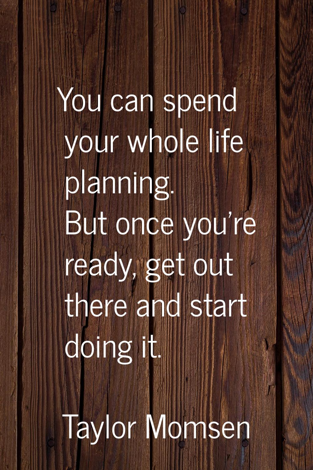 You can spend your whole life planning. But once you're ready, get out there and start doing it.