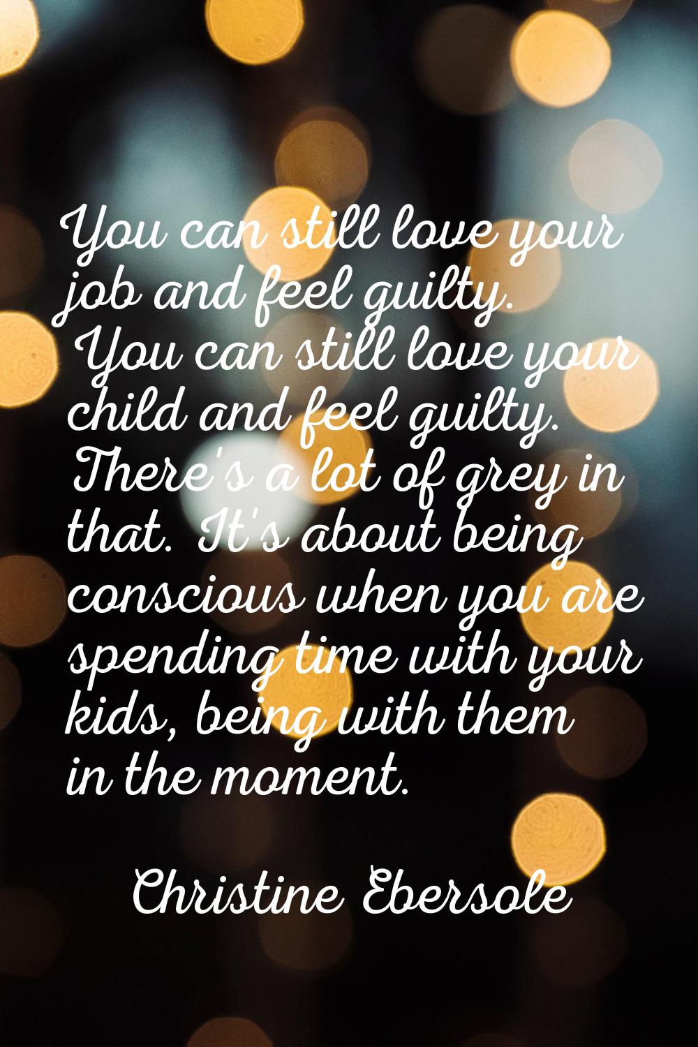 You can still love your job and feel guilty. You can still love your child and feel guilty. There's