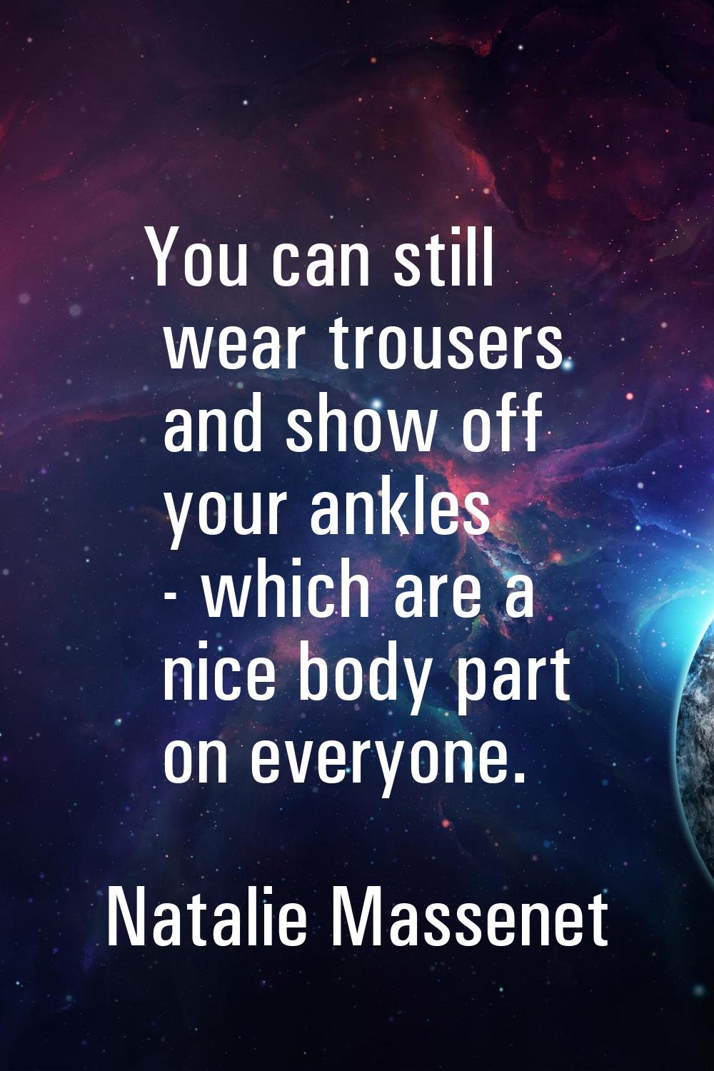 You can still wear trousers and show off your ankles - which are a nice body part on everyone.