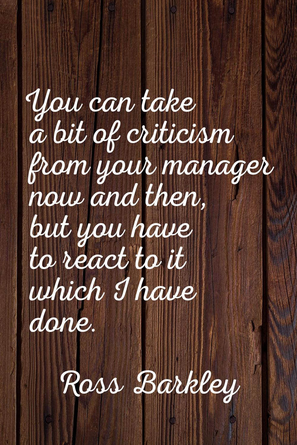 You can take a bit of criticism from your manager now and then, but you have to react to it which I