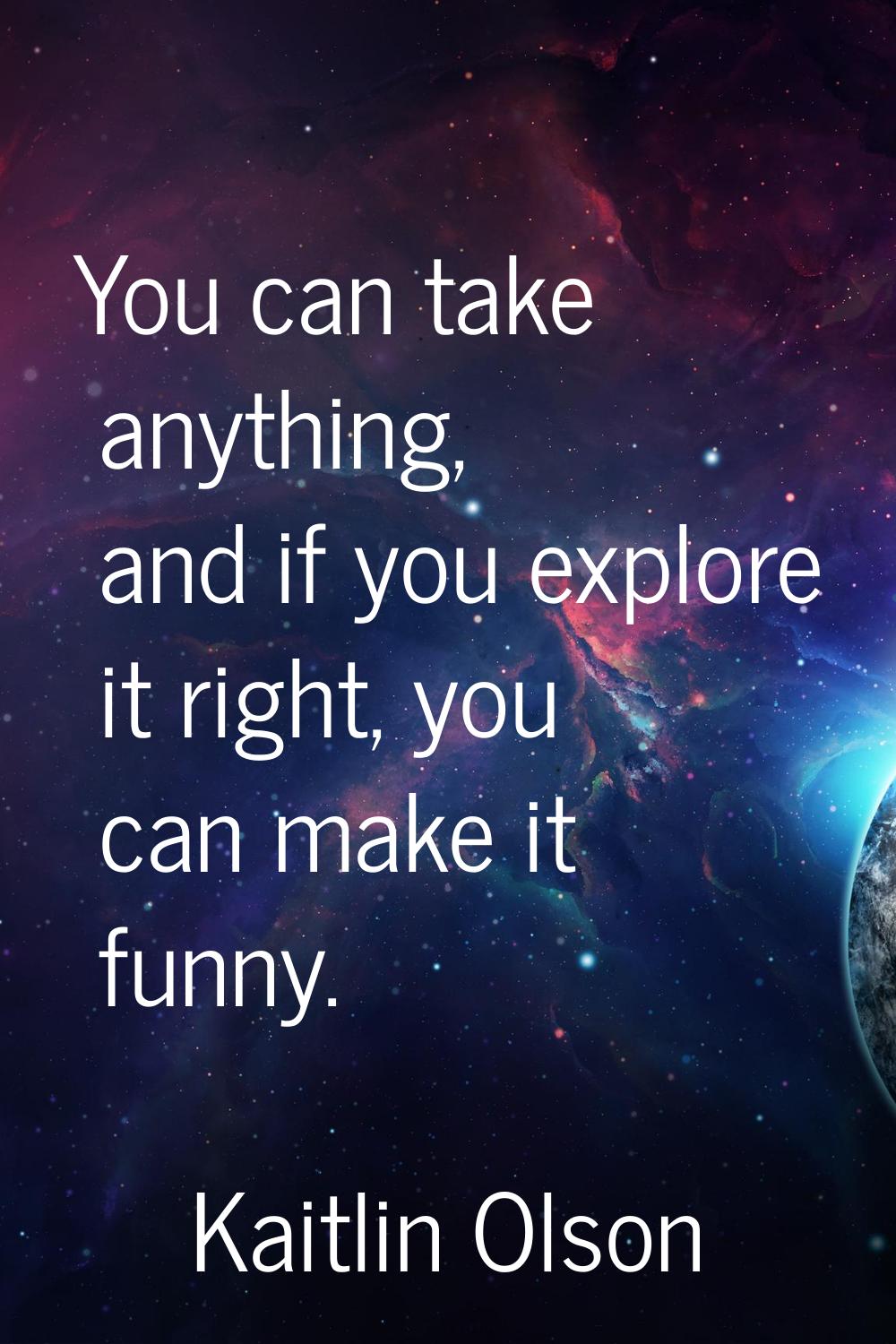 You can take anything, and if you explore it right, you can make it funny.
