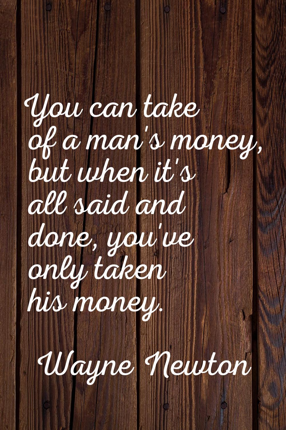 You can take of a man's money, but when it's all said and done, you've only taken his money.