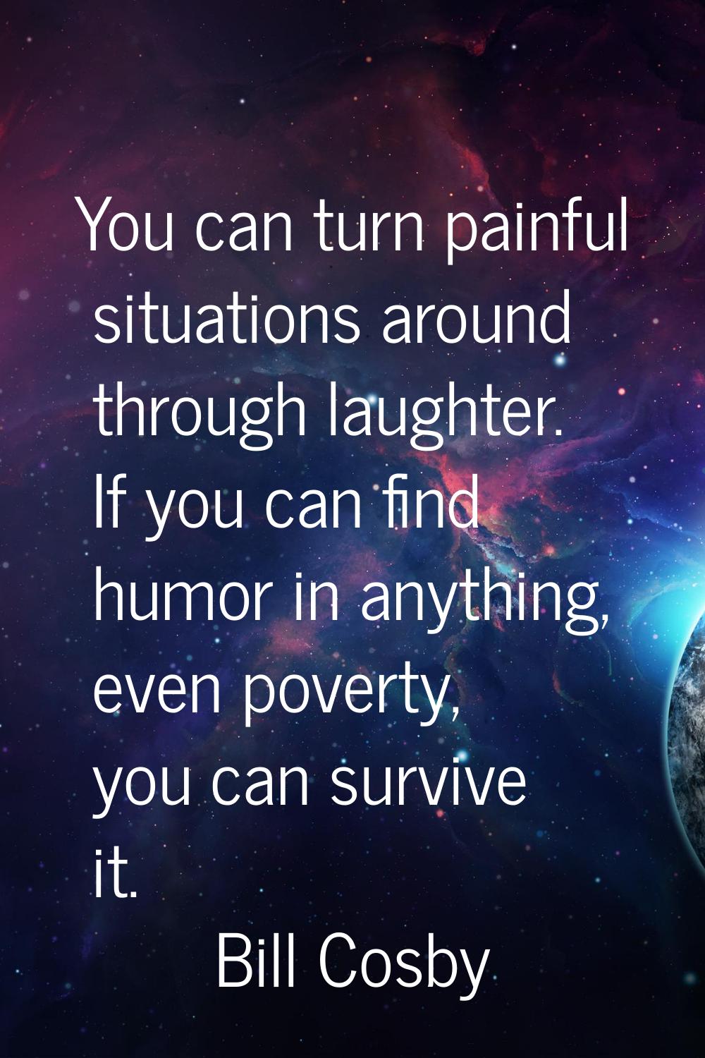 You can turn painful situations around through laughter. If you can find humor in anything, even po