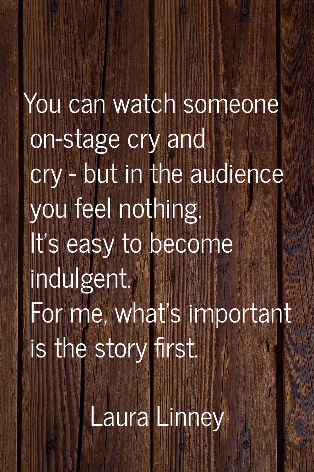 You can watch someone on-stage cry and cry - but in the audience you feel nothing. It's easy to bec