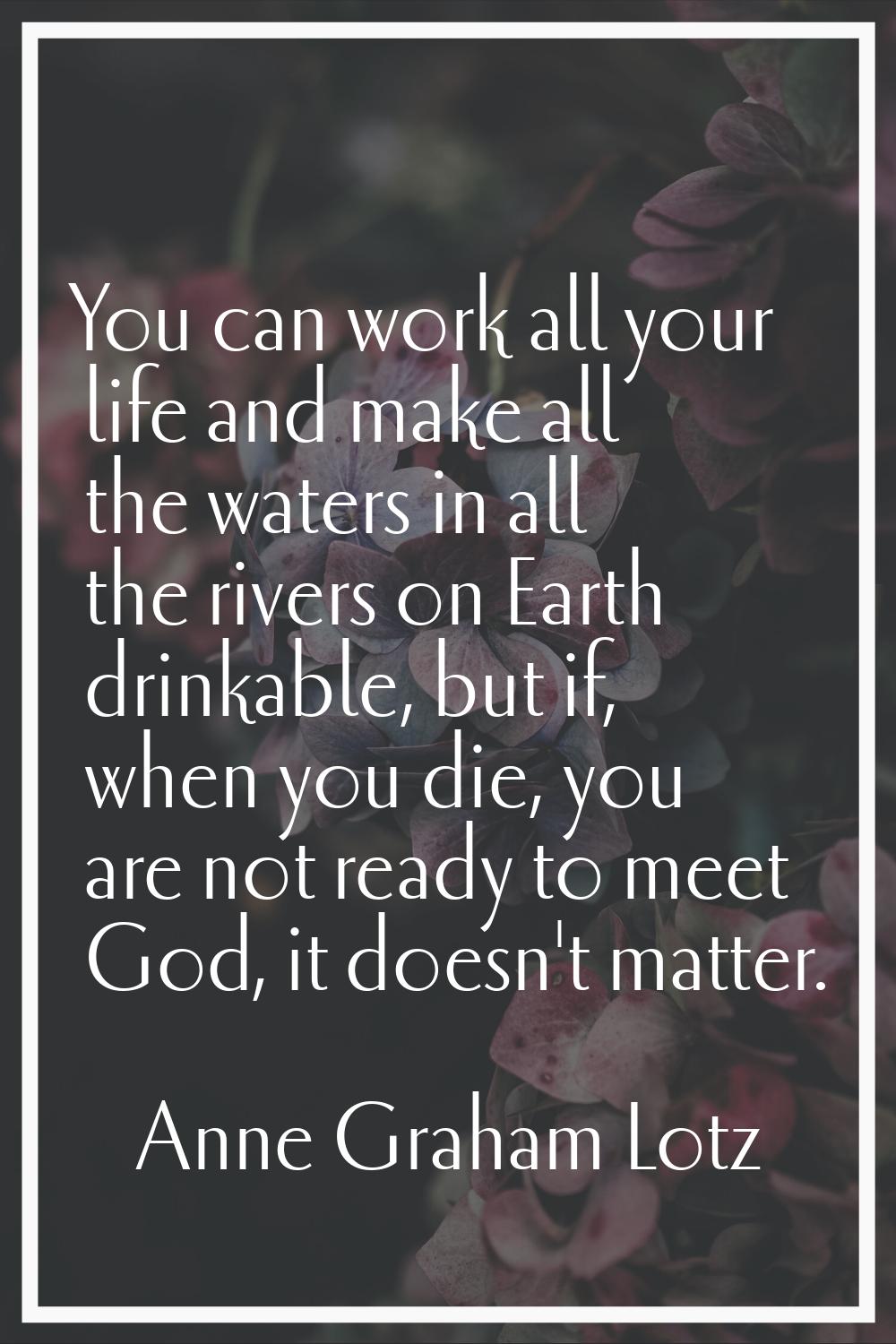 You can work all your life and make all the waters in all the rivers on Earth drinkable, but if, wh