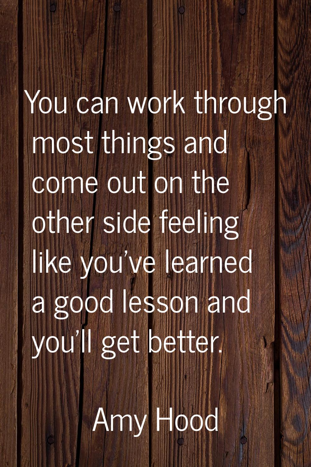 You can work through most things and come out on the other side feeling like you've learned a good 