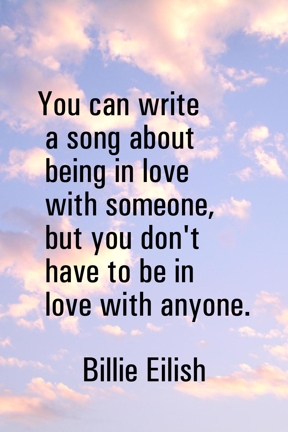 You can write a song about being in love with someone, but you don't have to be in love with anyone