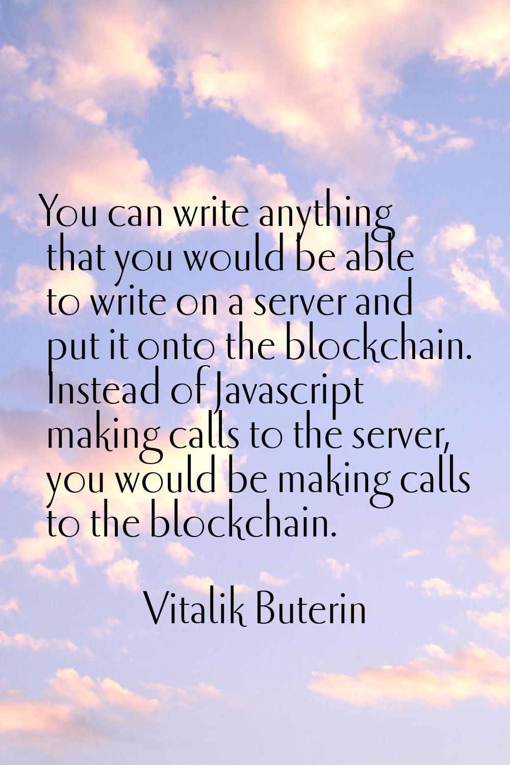 You can write anything that you would be able to write on a server and put it onto the blockchain. 