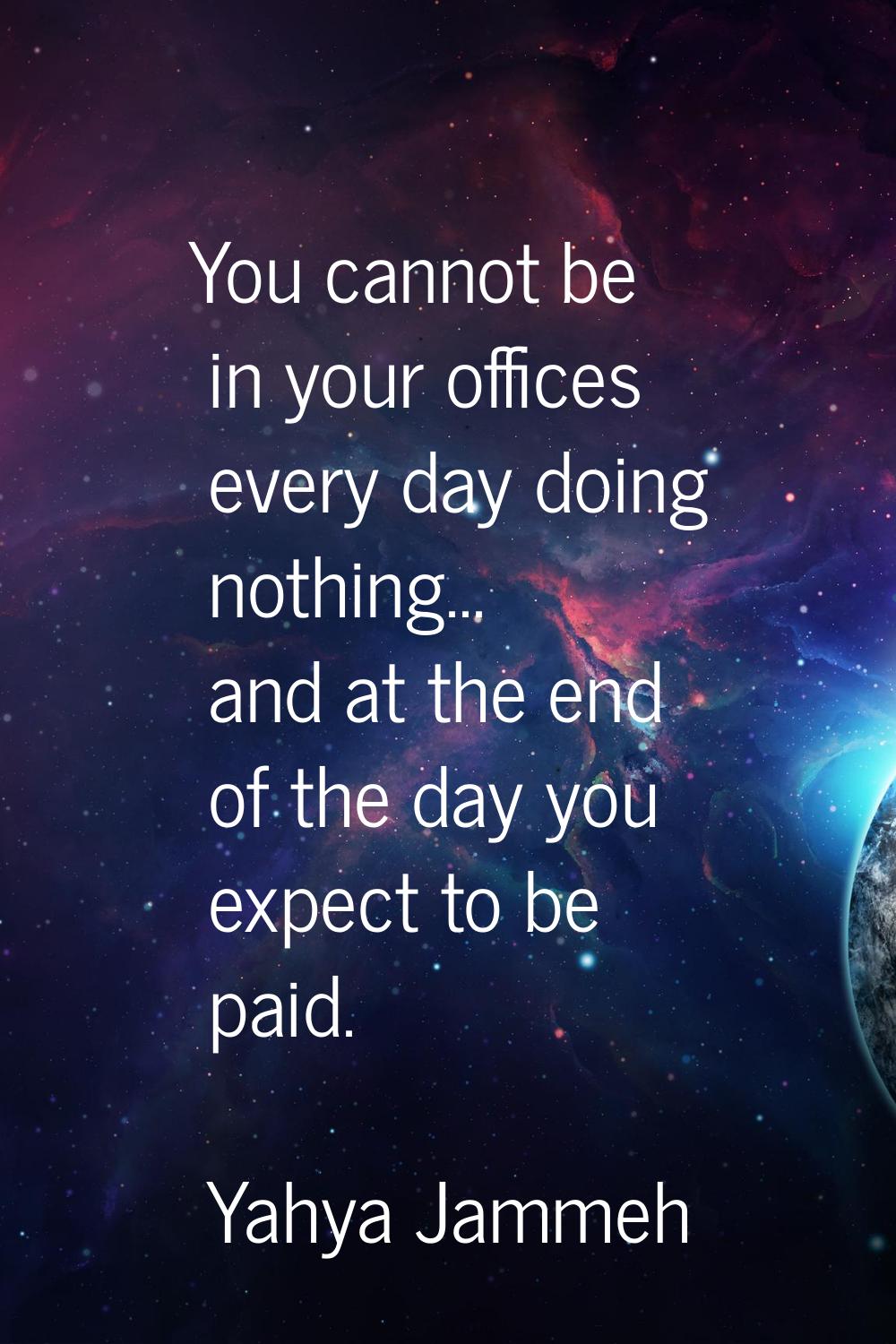 You cannot be in your offices every day doing nothing... and at the end of the day you expect to be