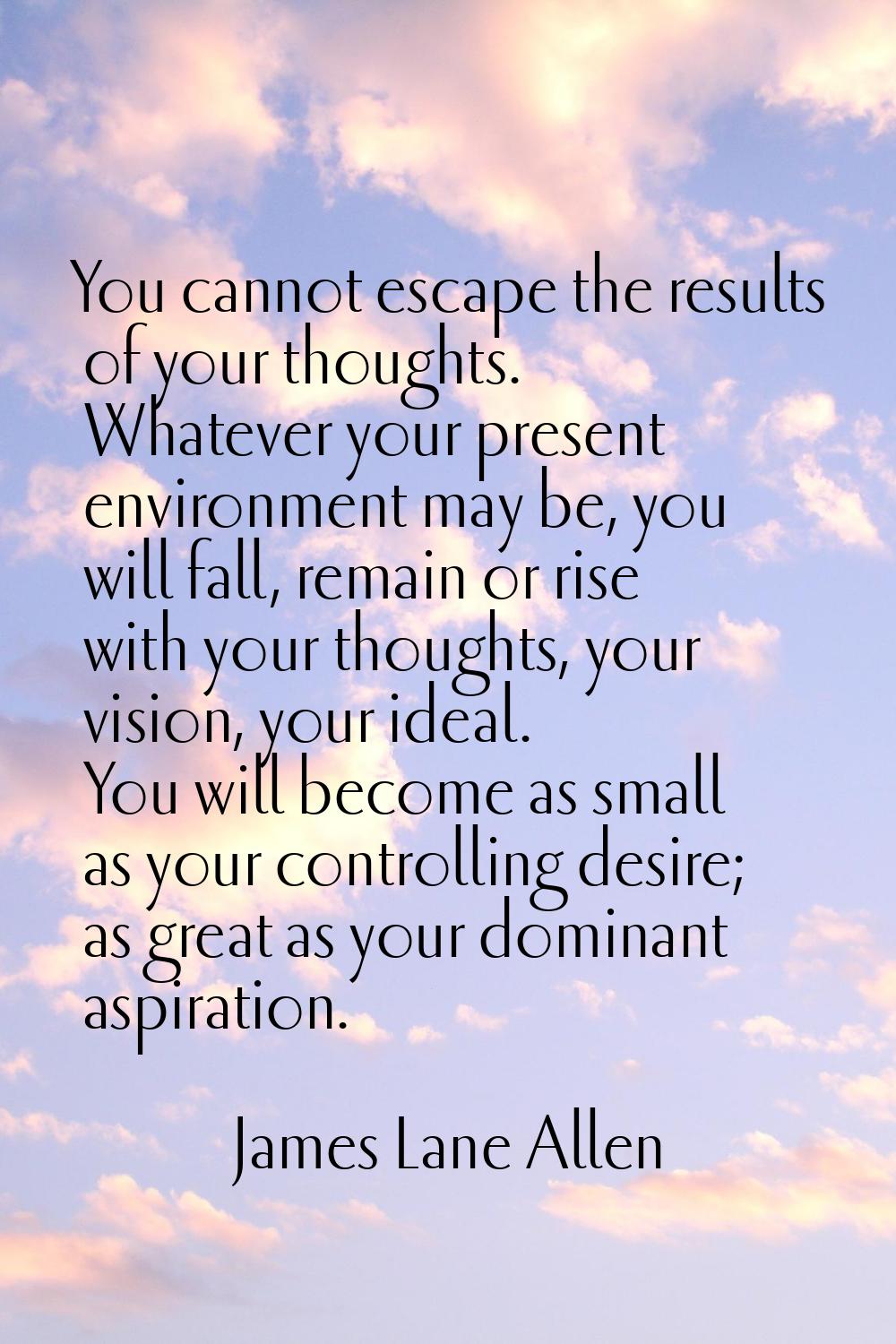 You cannot escape the results of your thoughts. Whatever your present environment may be, you will 