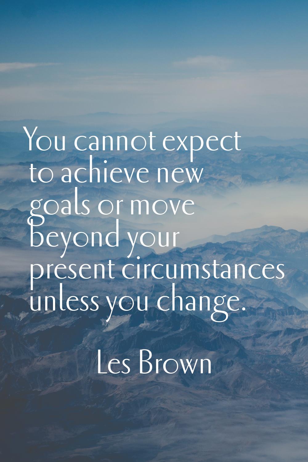 You cannot expect to achieve new goals or move beyond your present circumstances unless you change.