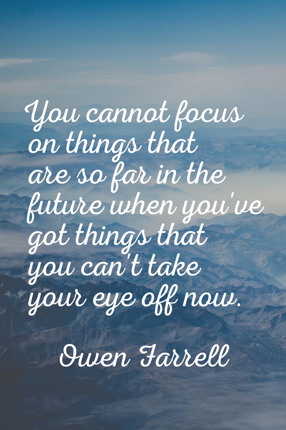 You cannot focus on things that are so far in the future when you've got things that you can't take