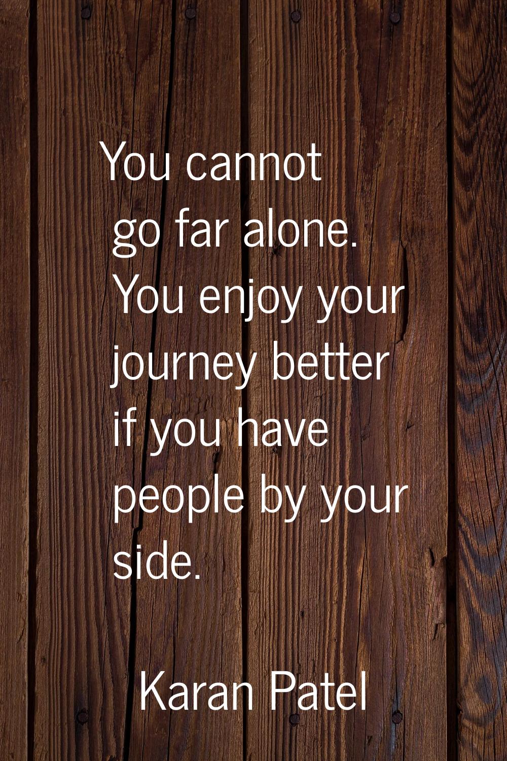 You cannot go far alone. You enjoy your journey better if you have people by your side.