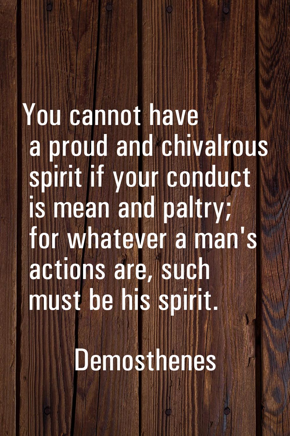 You cannot have a proud and chivalrous spirit if your conduct is mean and paltry; for whatever a ma