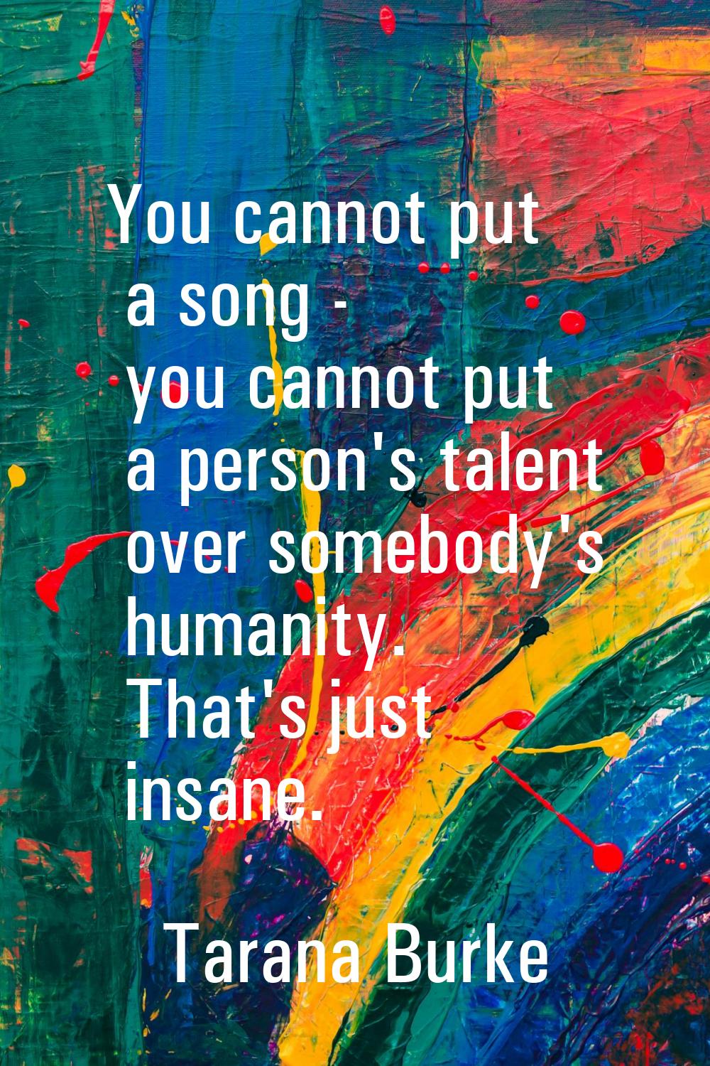 You cannot put a song - you cannot put a person's talent over somebody's humanity. That's just insa