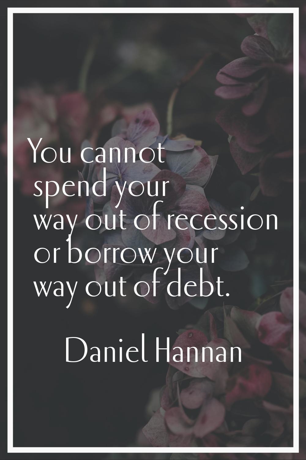 You cannot spend your way out of recession or borrow your way out of debt.