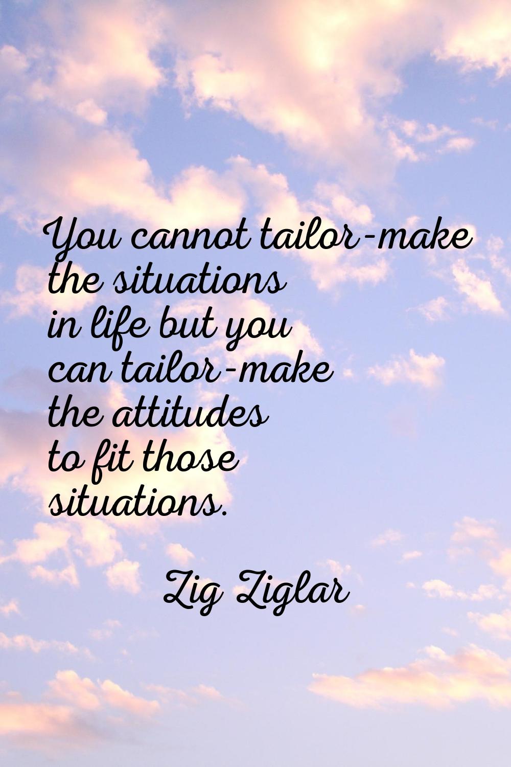 You cannot tailor-make the situations in life but you can tailor-make the attitudes to fit those si