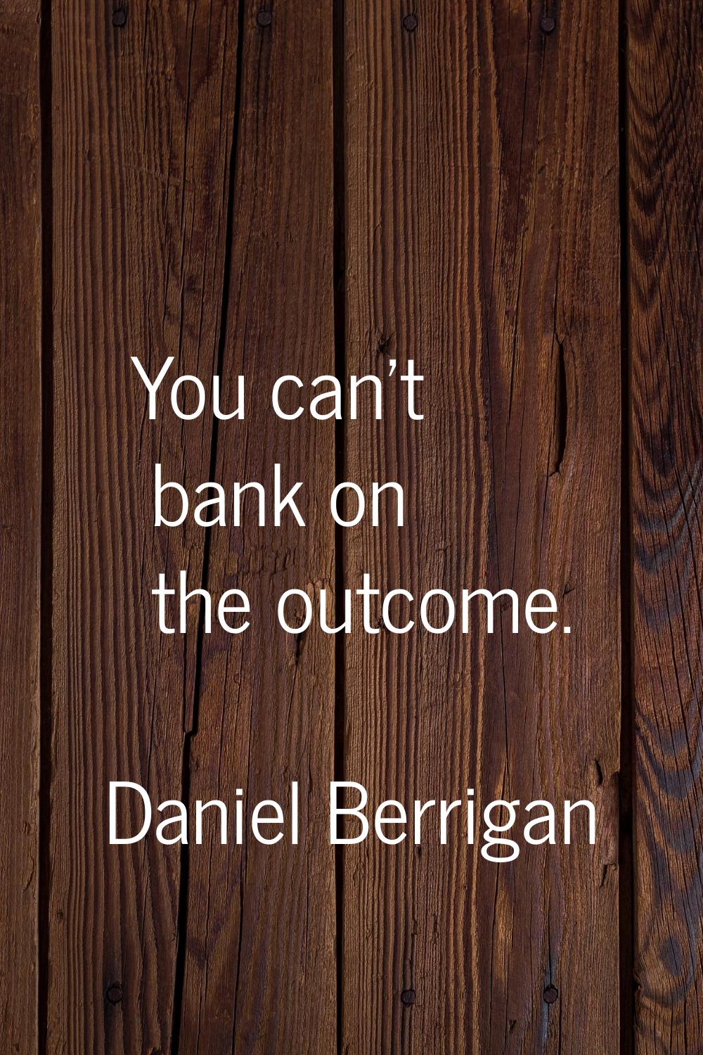 You can't bank on the outcome.