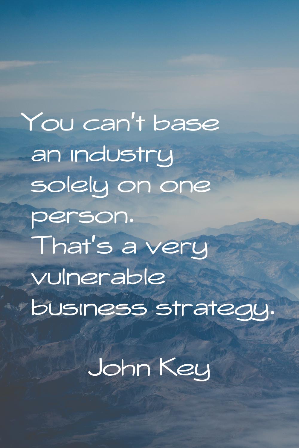 You can't base an industry solely on one person. That's a very vulnerable business strategy.