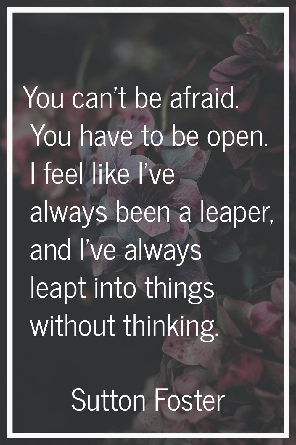 You can't be afraid. You have to be open. I feel like I've always been a leaper, and I've always le