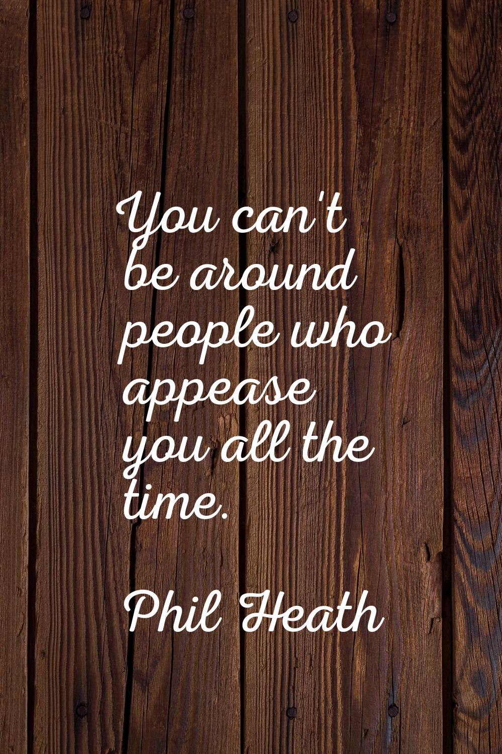 You can't be around people who appease you all the time.