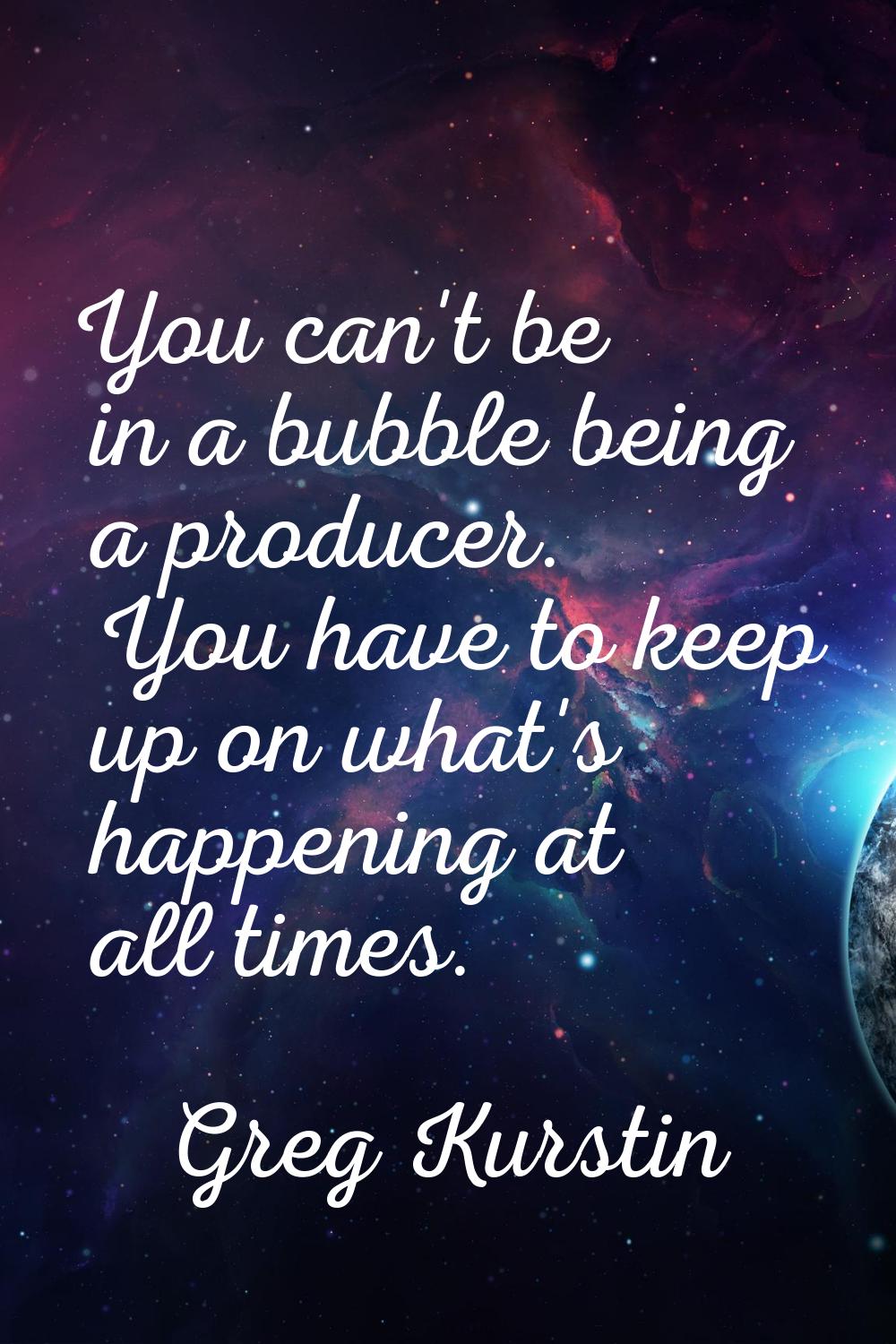 You can't be in a bubble being a producer. You have to keep up on what's happening at all times.