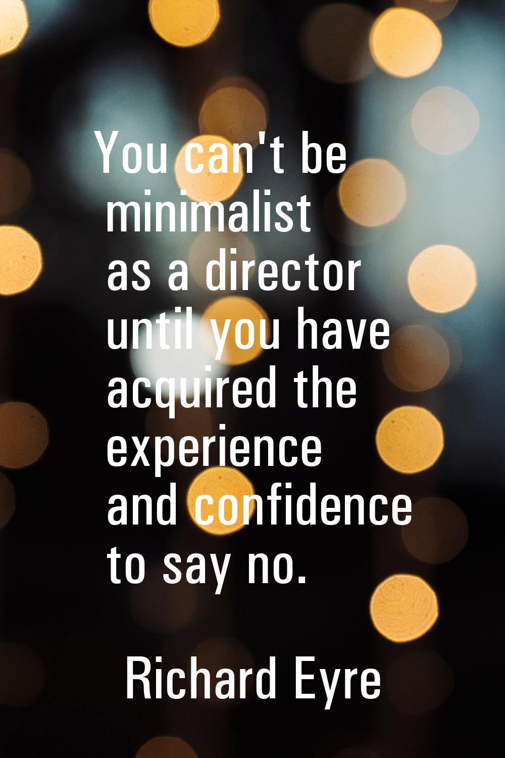 You can't be minimalist as a director until you have acquired the experience and confidence to say 