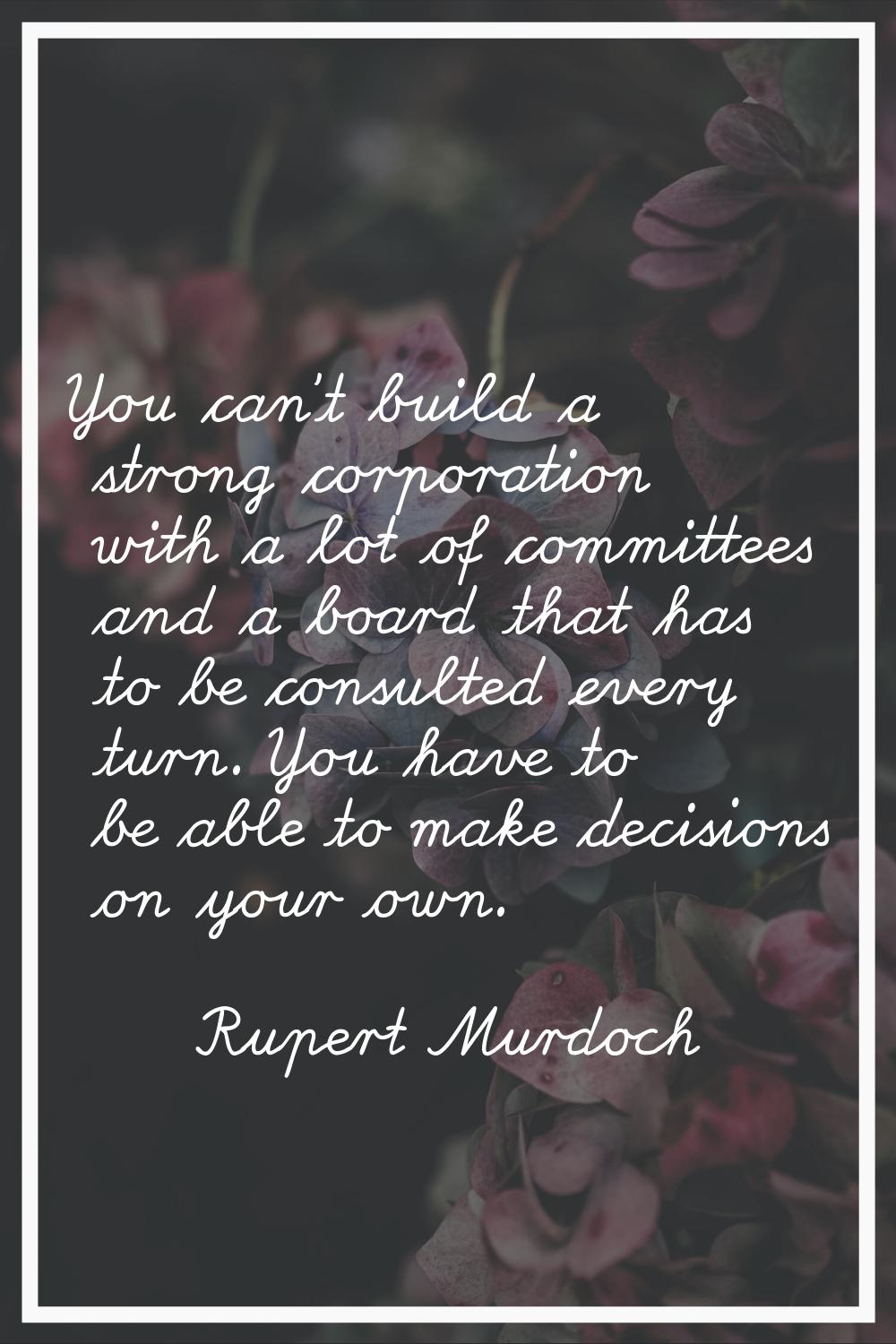 You can't build a strong corporation with a lot of committees and a board that has to be consulted 