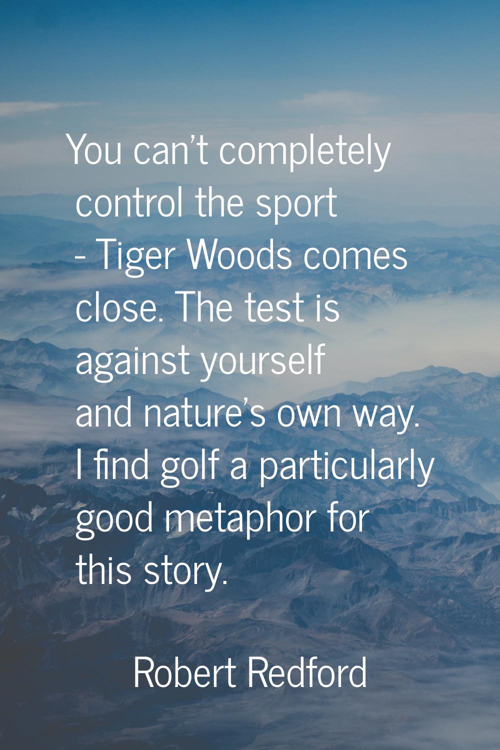 You can't completely control the sport - Tiger Woods comes close. The test is against yourself and 