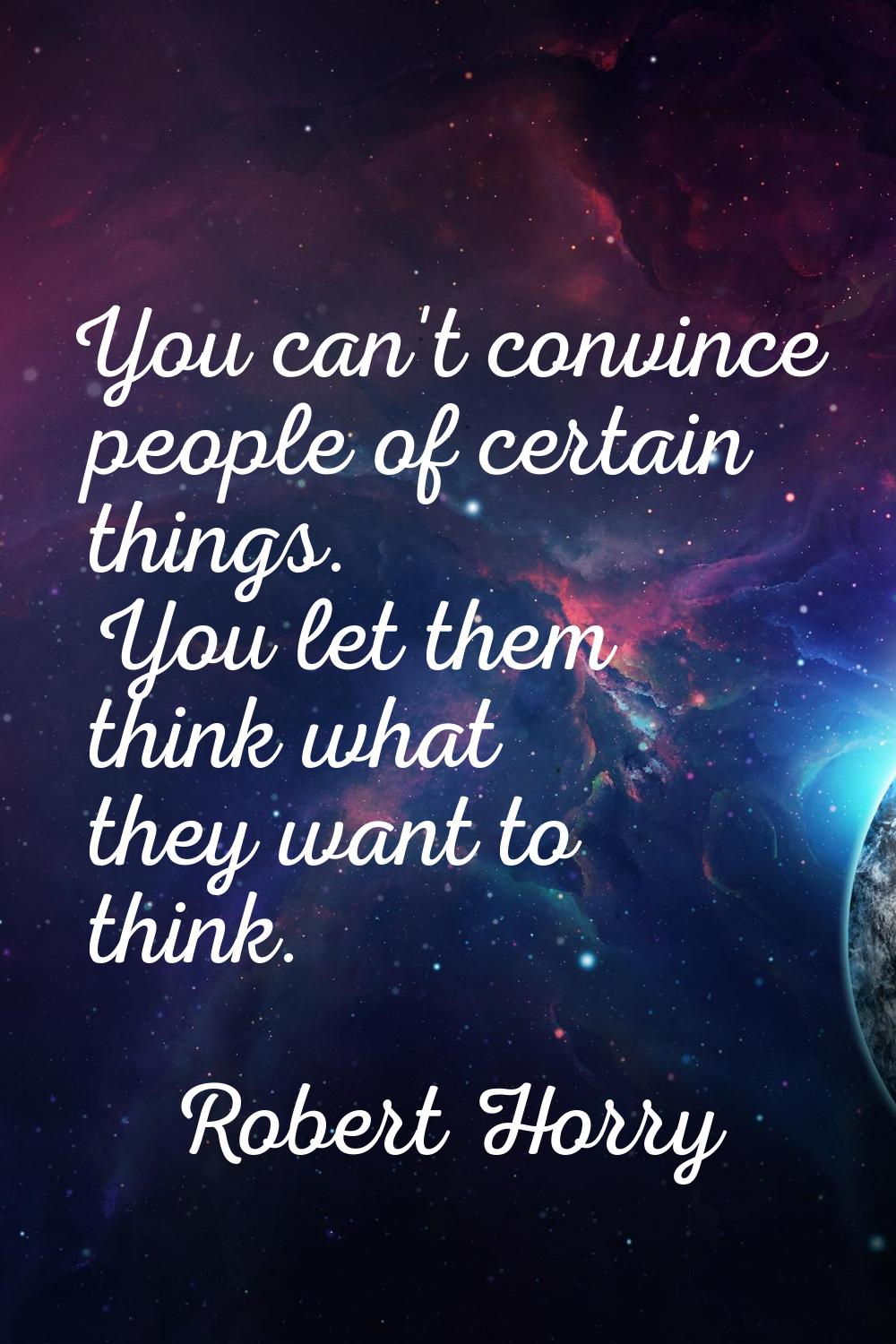 You can't convince people of certain things. You let them think what they want to think.