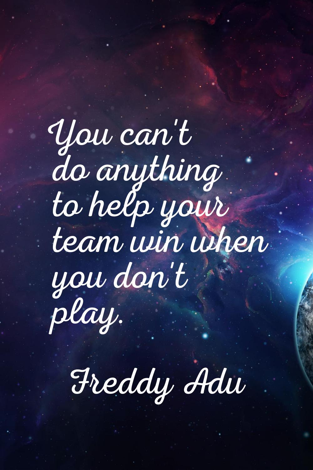 You can't do anything to help your team win when you don't play.
