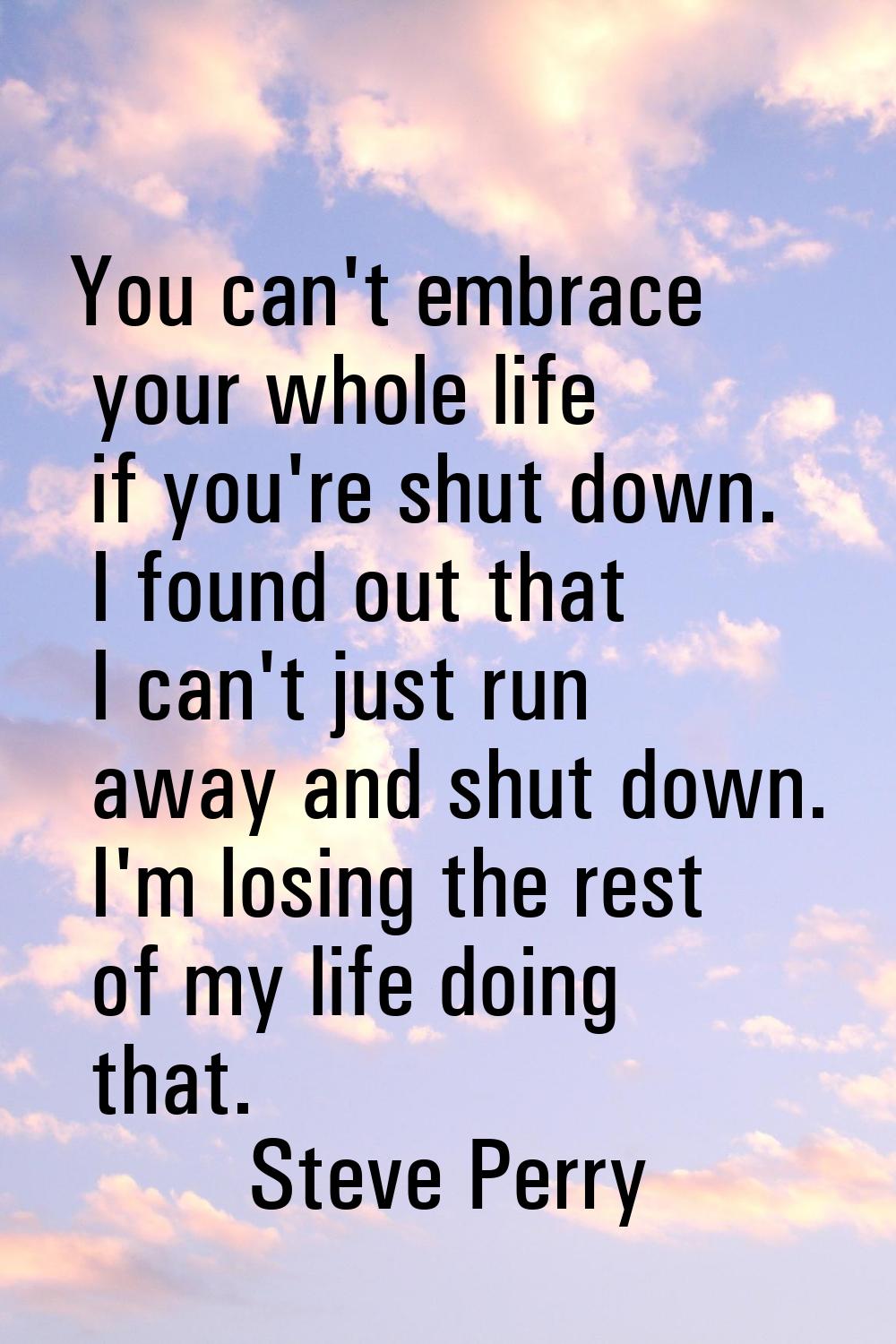 You can't embrace your whole life if you're shut down. I found out that I can't just run away and s