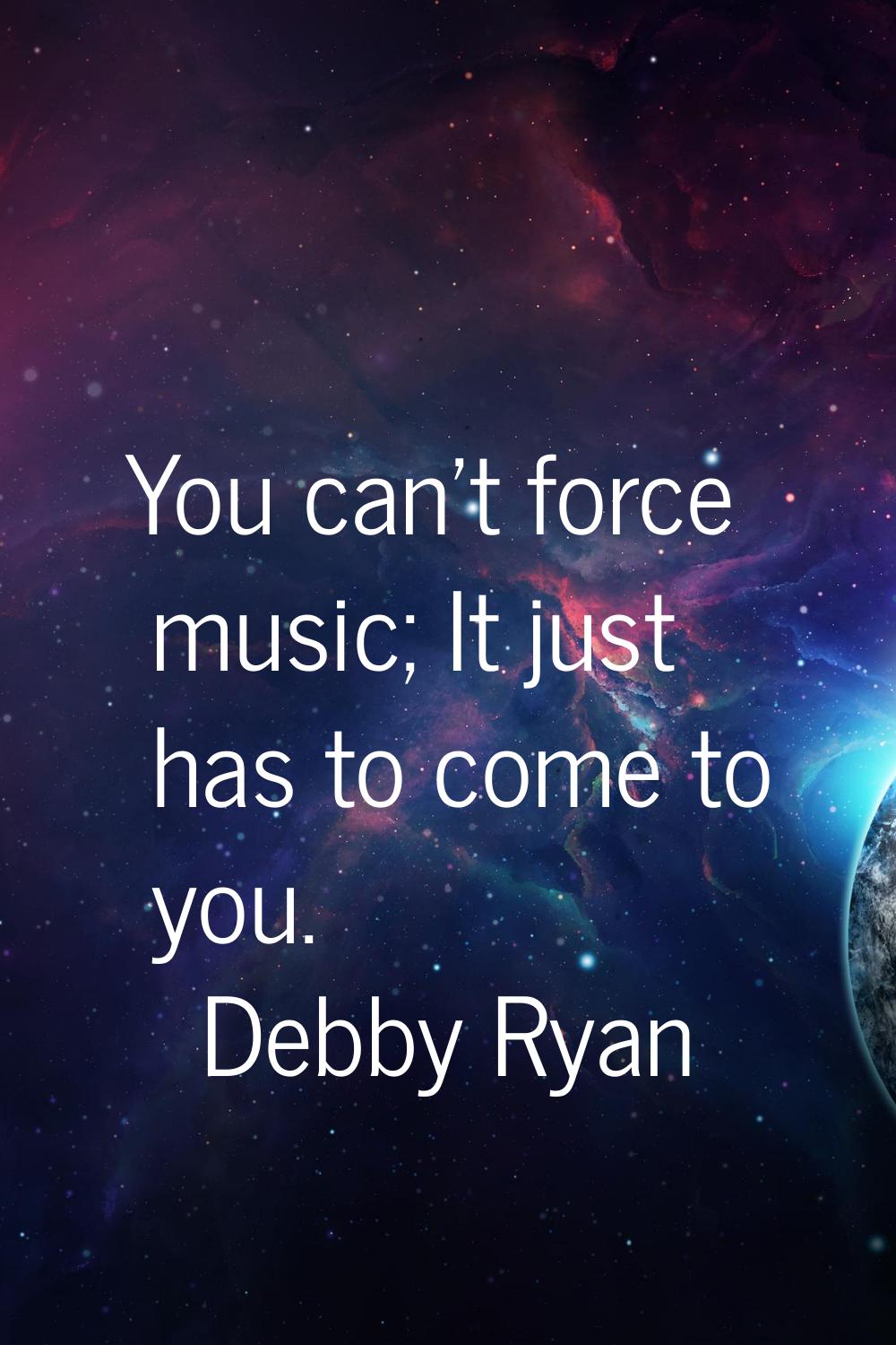 You can't force music; It just has to come to you.