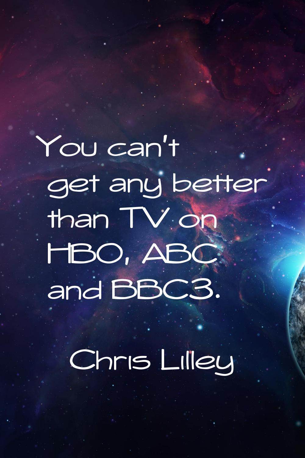 You can't get any better than TV on HBO, ABC and BBC3.