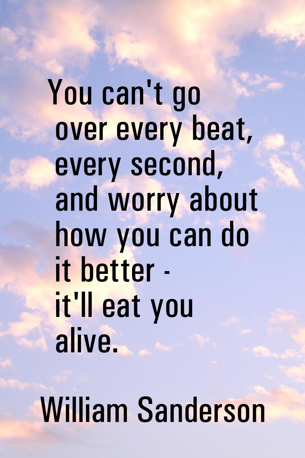 You can't go over every beat, every second, and worry about how you can do it better - it'll eat yo