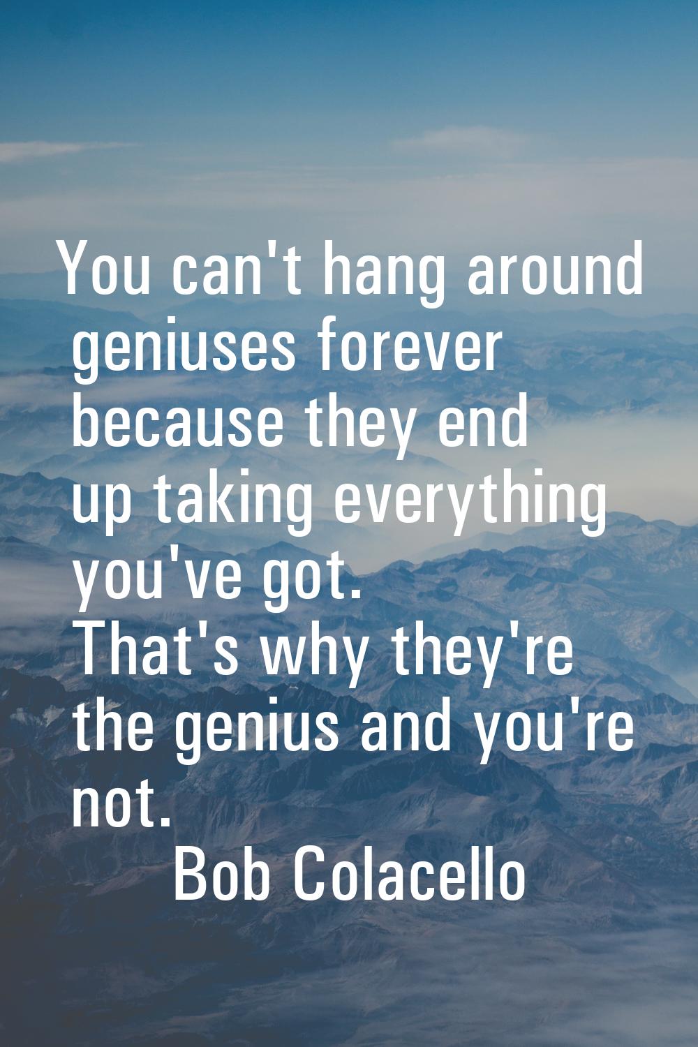 You can't hang around geniuses forever because they end up taking everything you've got. That's why